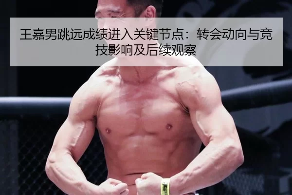 王嘉男跳远成绩进入关键节点：转会动向与竞技影响及后续观察
